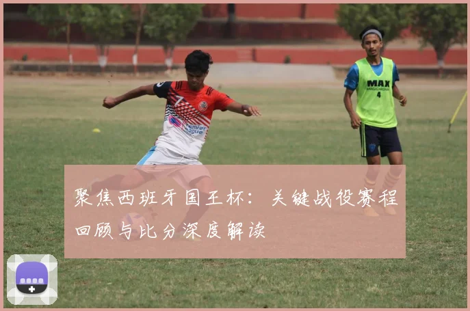 聚焦西班牙国王杯：关键战役赛程回顾与比分深度解读