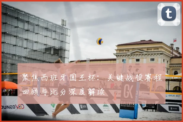 聚焦西班牙国王杯：关键战役赛程回顾与比分深度解读