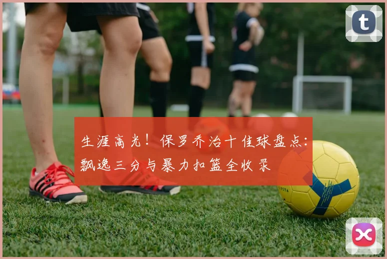 生涯高光！保罗乔治十佳球盘点：飘逸三分与暴力扣篮全收录