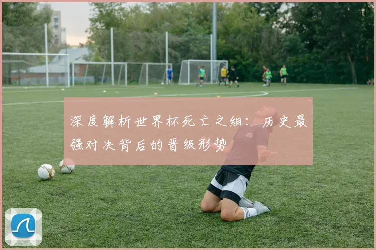 深度解析世界杯死亡之组：历史最强对决背后的晋级形势